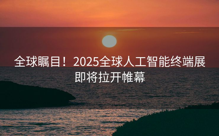 全球瞩目！2025全球人工智能终端展即将拉开帷幕