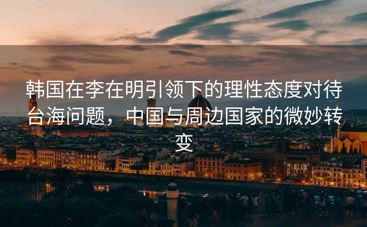 韩国在李在明引领下的理性态度对待台海问题，中国与周边国家的微妙转变