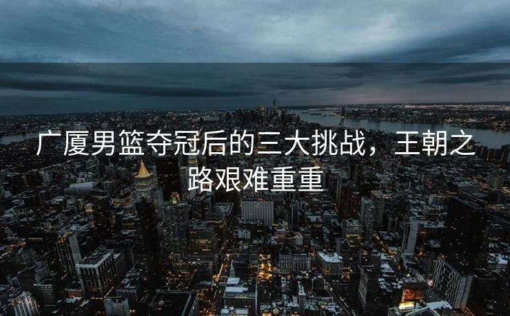 广厦男篮夺冠后的三大挑战，王朝之路艰难重重