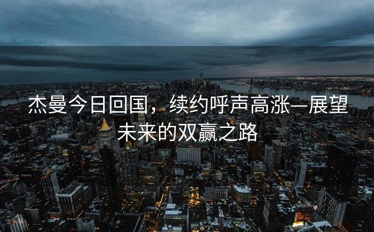 杰曼今日回国，续约呼声高涨—展望未来的双赢之路