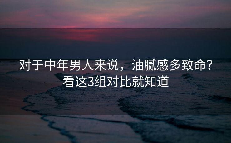 对于中年男人来说，油腻感多致命？看这3组对比就知道