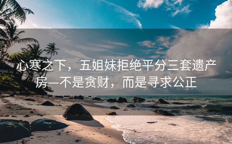心寒之下，五姐妹拒绝平分三套遗产房—不是贪财，而是寻求公正