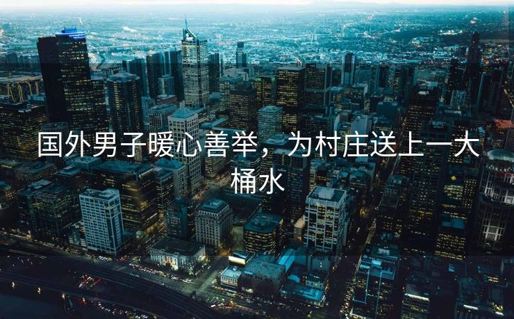 国外男子暖心善举，为村庄送上一大桶水