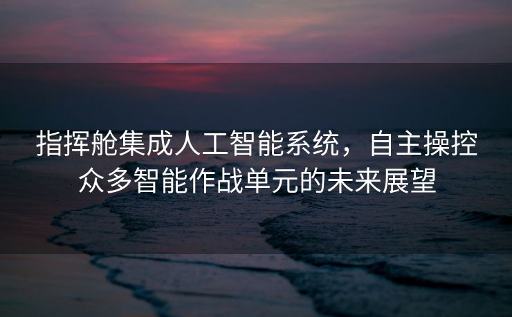 指挥舱集成人工智能系统，自主操控众多智能作战单元的未来展望