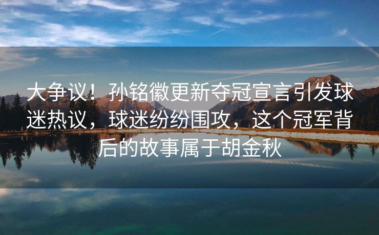 大争议！孙铭徽更新夺冠宣言引发球迷热议，球迷纷纷围攻，这个冠军背后的故事属于胡金秋