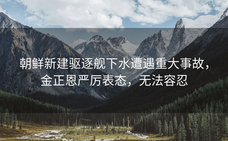 朝鲜新建驱逐舰下水遭遇重大事故，金正恩严厉表态，无法容忍