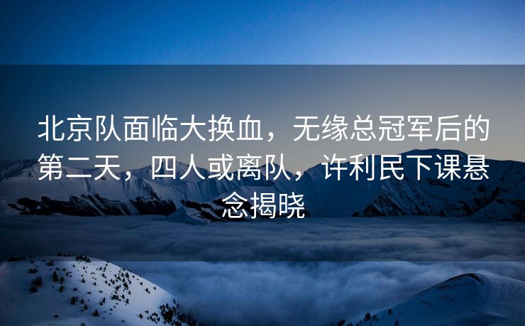 北京队面临大换血，无缘总冠军后的第二天，四人或离队，许利民下课悬念揭晓