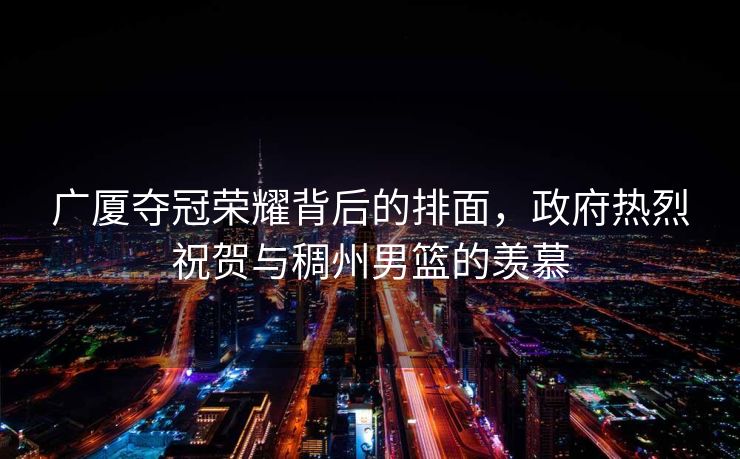 广厦夺冠荣耀背后的排面，政府热烈祝贺与稠州男篮的羡慕