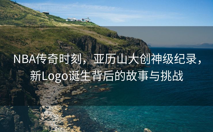 NBA传奇时刻，亚历山大创神级纪录，新Logo诞生背后的故事与挑战
