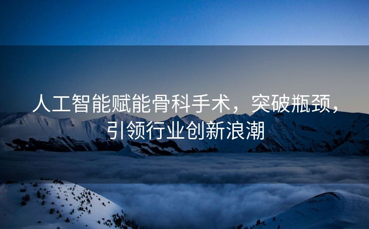 人工智能赋能骨科手术，突破瓶颈，引领行业创新浪潮