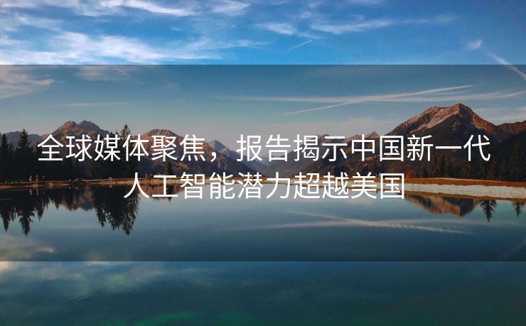 全球媒体聚焦，报告揭示中国新一代人工智能潜力超越美国