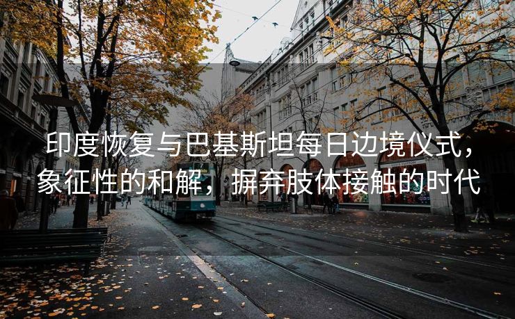 印度恢复与巴基斯坦每日边境仪式，象征性的和解，摒弃肢体接触的时代