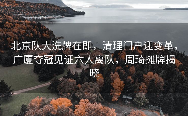 北京队大洗牌在即，清理门户迎变革，广厦夺冠见证六人离队，周琦摊牌揭晓