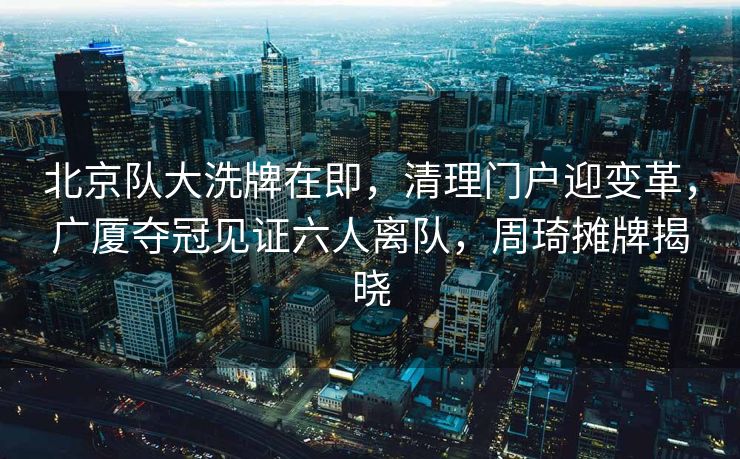 北京队大洗牌在即，清理门户迎变革，广厦夺冠见证六人离队，周琦摊牌揭晓