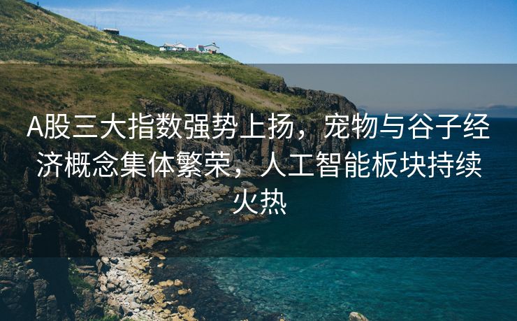 A股三大指数强势上扬，宠物与谷子经济概念集体繁荣，人工智能板块持续火热