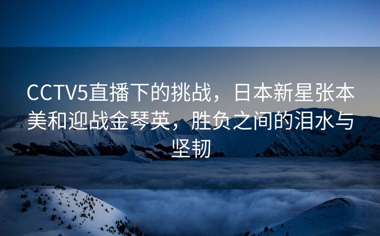 CCTV5直播下的挑战，日本新星张本美和迎战金琴英，胜负之间的泪水与坚韧