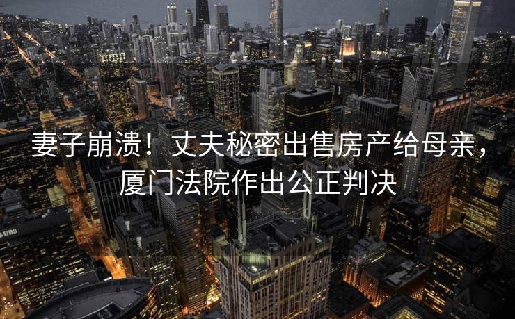 妻子崩溃！丈夫秘密出售房产给母亲，厦门法院作出公正判决