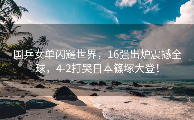 国乒女单闪耀世界，16强出炉震撼全球，4-2打哭日本篠塚大登！