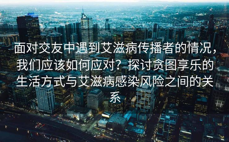 面对交友中遇到艾滋病传播者的情况，我们应该如何应对？探讨贪图享乐的生活方式与艾滋病感染风险之间的关系