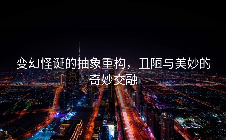变幻怪诞的抽象重构，丑陋与美妙的奇妙交融