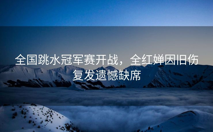 全国跳水冠军赛开战，全红婵因旧伤复发遗憾缺席