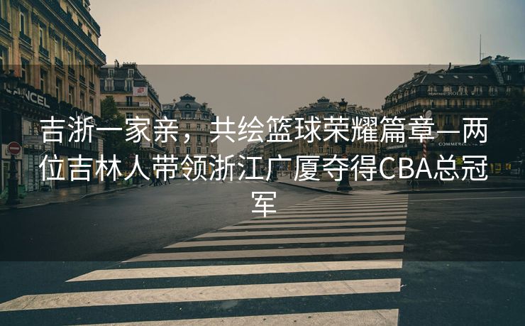 吉浙一家亲，共绘篮球荣耀篇章—两位吉林人带领浙江广厦夺得CBA总冠军
