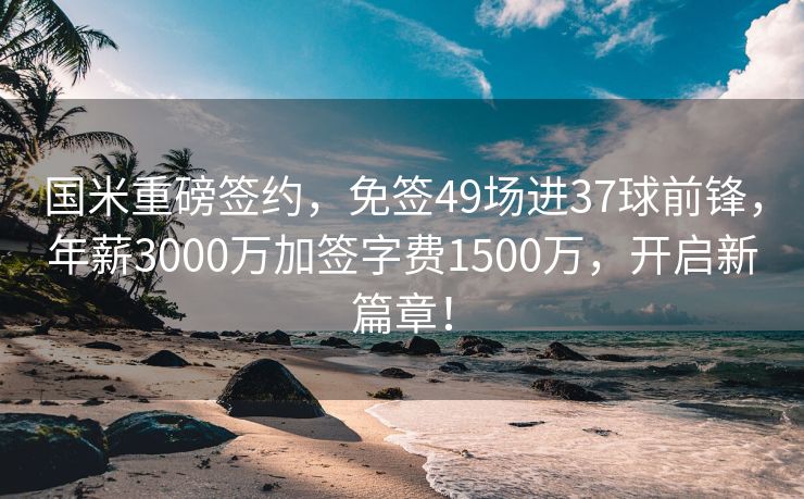 国米重磅签约，免签49场进37球前锋，年薪3000万加签字费1500万，开启新篇章！