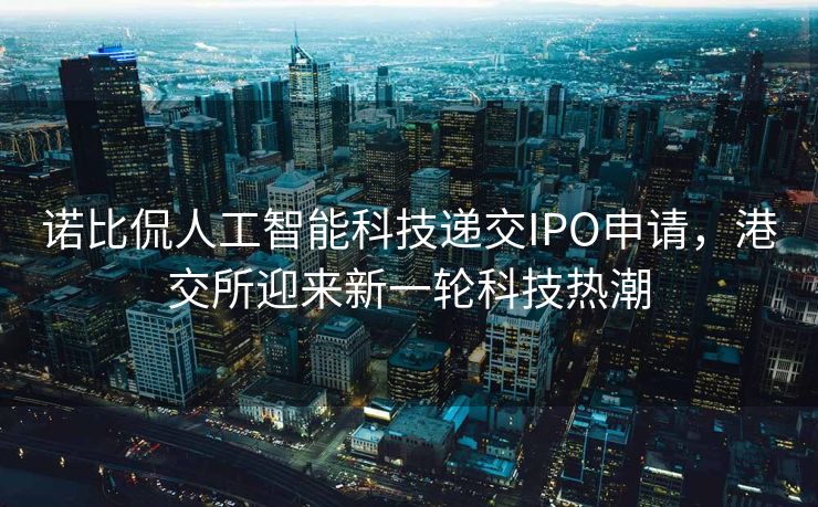 诺比侃人工智能科技递交IPO申请，港交所迎来新一轮科技热潮