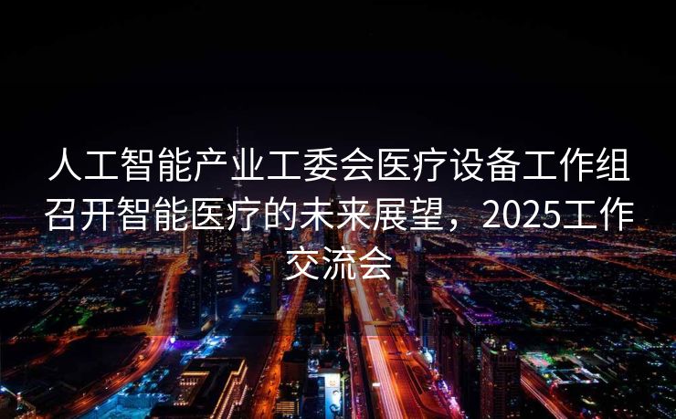 人工智能产业工委会医疗设备工作组召开智能医疗的未来展望，2025工作交流会