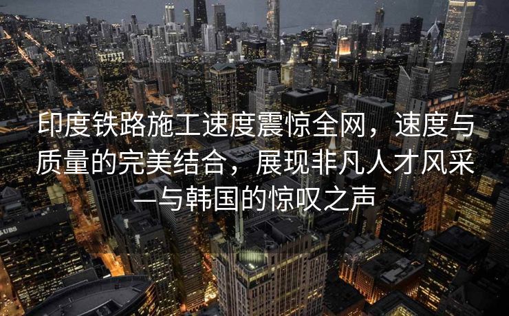 印度铁路施工速度震惊全网，速度与质量的完美结合，展现非凡人才风采—与韩国的惊叹之声