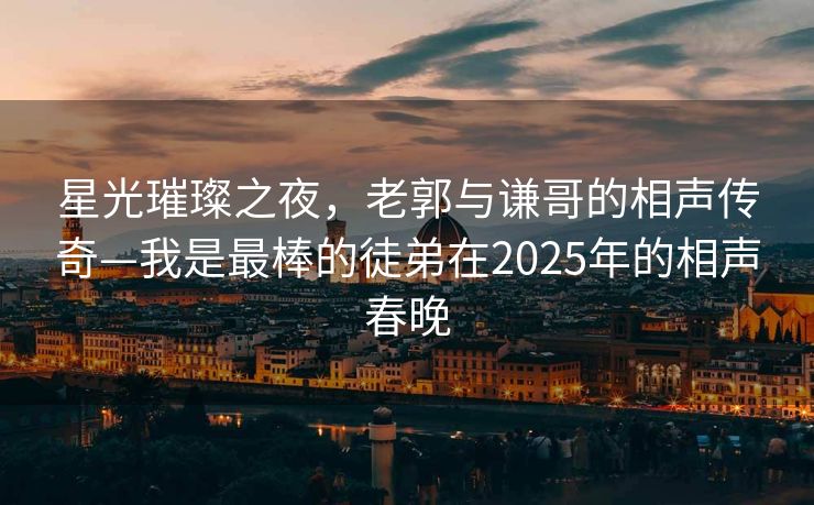 星光璀璨之夜，老郭与谦哥的相声传奇—我是最棒的徒弟在2025年的相声春晚