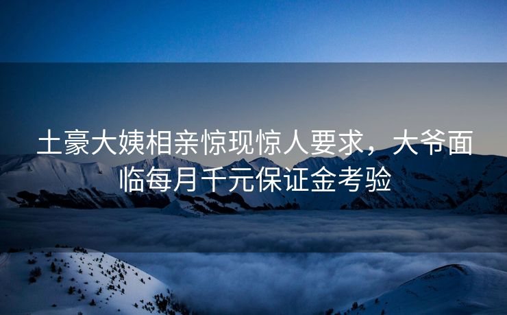 土豪大姨相亲惊现惊人要求，大爷面临每月千元保证金考验