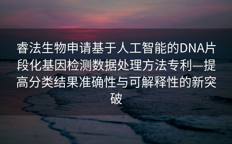 睿法生物申请基于人工智能的DNA片段化基因检测数据处理方法专利—提高分类结果准确性与可解释性的新突破