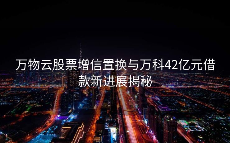 万物云股票增信置换与万科42亿元借款新进展揭秘