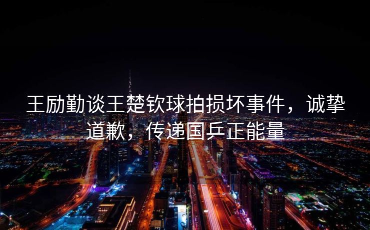 王励勤谈王楚钦球拍损坏事件，诚挚道歉，传递国乒正能量