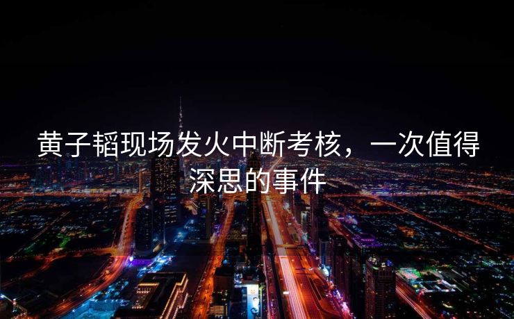 黄子韬现场发火中断考核，一次值得深思的事件
