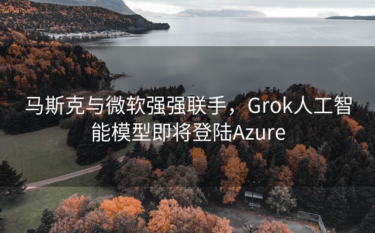 马斯克与微软强强联手，Grok人工智能模型即将登陆Azure