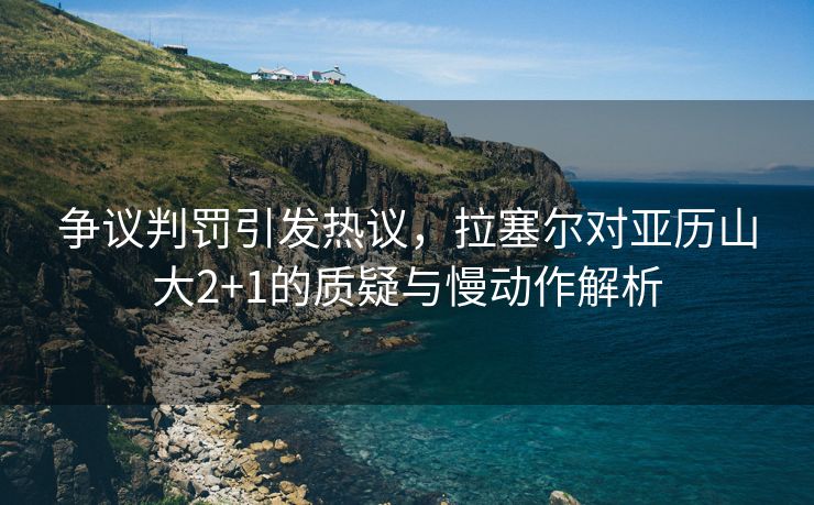 争议判罚引发热议，拉塞尔对亚历山大2+1的质疑与慢动作解析