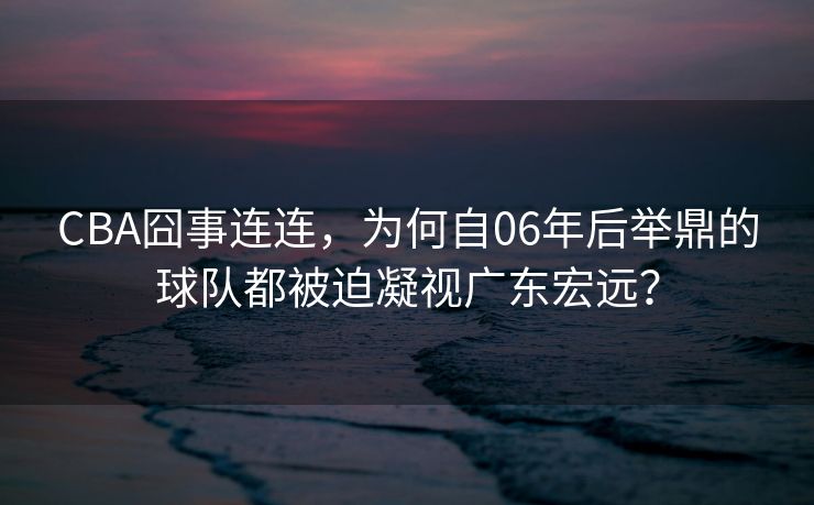 CBA囧事连连，为何自06年后举鼎的球队都被迫凝视广东宏远？