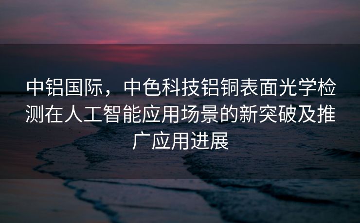 中铝国际，中色科技铝铜表面光学检测在人工智能应用场景的新突破及推广应用进展