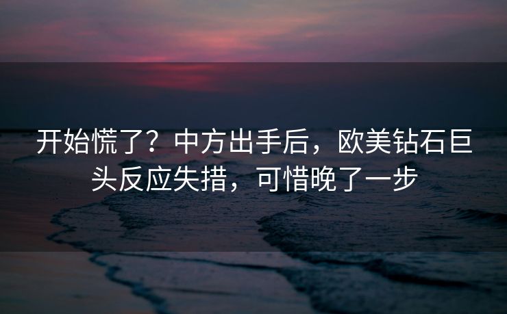 开始慌了？中方出手后，欧美钻石巨头反应失措，可惜晚了一步