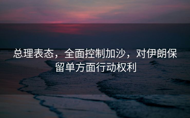 总理表态，全面控制加沙，对伊朗保留单方面行动权利
