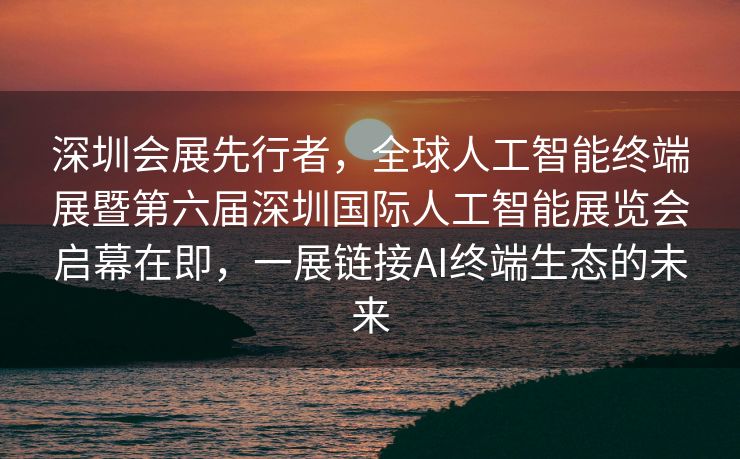 深圳会展先行者，全球人工智能终端展暨第六届深圳国际人工智能展览会启幕在即，一展链接AI终端生态的未来