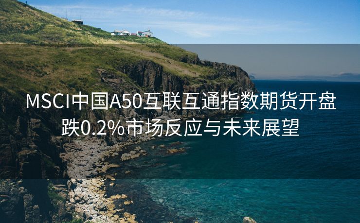 MSCI中国A50互联互通指数期货开盘跌0.2%市场反应与未来展望
