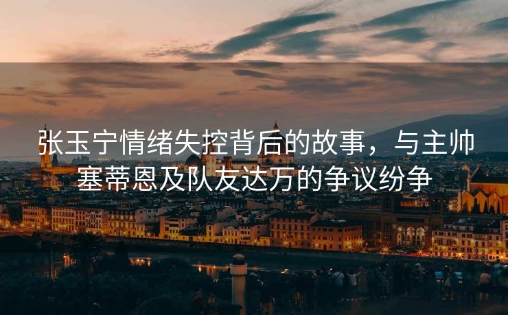 张玉宁情绪失控背后的故事，与主帅塞蒂恩及队友达万的争议纷争
