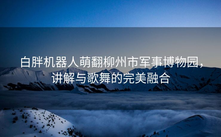 白胖机器人萌翻柳州市军事博物园，讲解与歌舞的完美融合