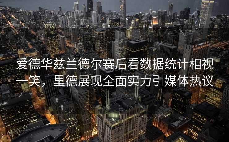 爱德华兹兰德尔赛后看数据统计相视一笑，里德展现全面实力引媒体热议