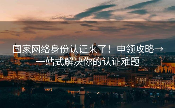 国家网络身份认证来了！申领攻略→一站式解决你的认证难题