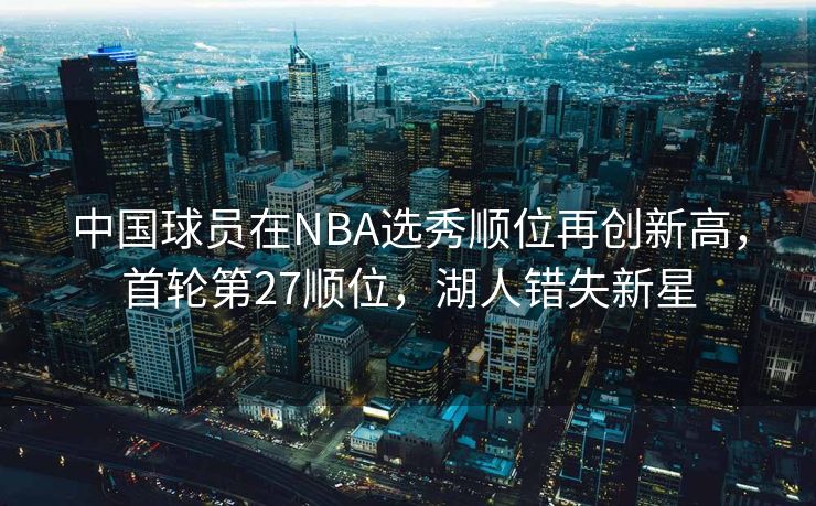 中国球员在NBA选秀顺位再创新高，首轮第27顺位，湖人错失新星
