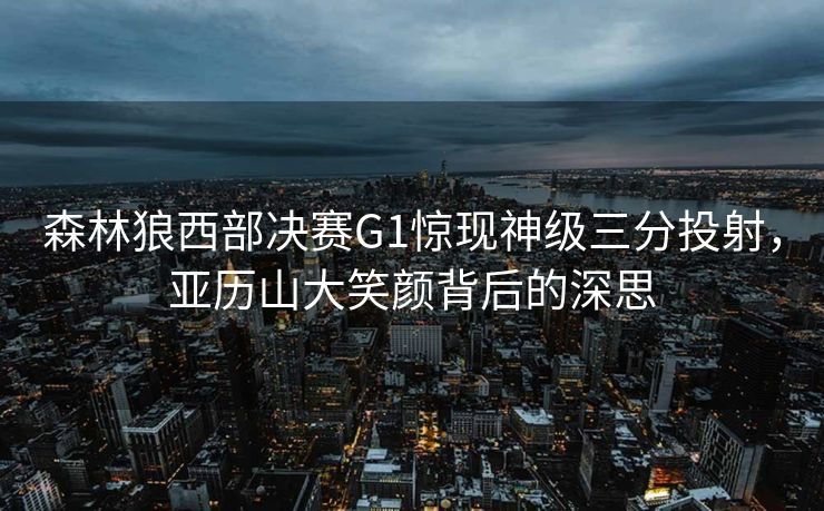 森林狼西部决赛G1惊现神级三分投射，亚历山大笑颜背后的深思